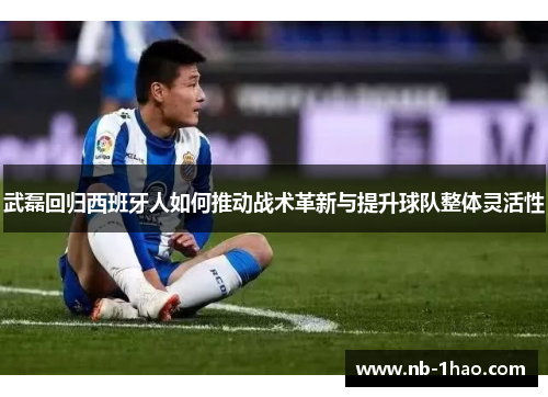 武磊回归西班牙人如何推动战术革新与提升球队整体灵活性