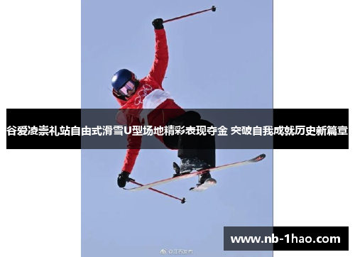 谷爱凌崇礼站自由式滑雪U型场地精彩表现夺金 突破自我成就历史新篇章