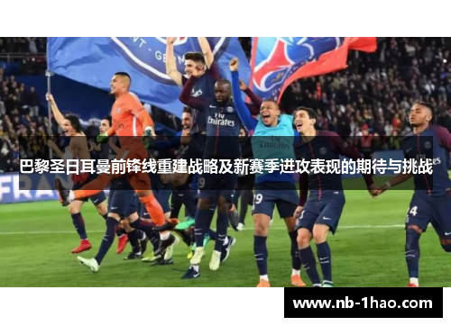 巴黎圣日耳曼前锋线重建战略及新赛季进攻表现的期待与挑战