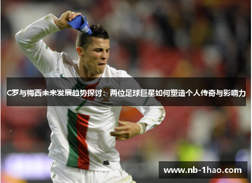 C罗与梅西未来发展趋势探讨：两位足球巨星如何塑造个人传奇与影响力
