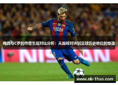 梅西与C罗的传奇生涯对比分析：从巅峰对决到足球历史地位的塑造