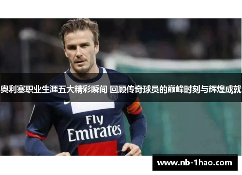奥利塞职业生涯五大精彩瞬间 回顾传奇球员的巅峰时刻与辉煌成就