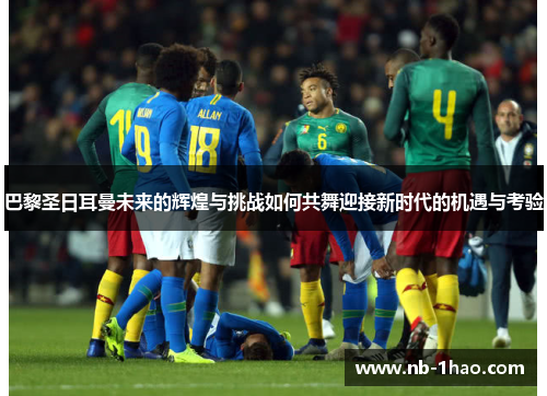 巴黎圣日耳曼未来的辉煌与挑战如何共舞迎接新时代的机遇与考验
