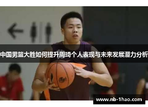 中国男篮大胜如何提升周琦个人表现与未来发展潜力分析