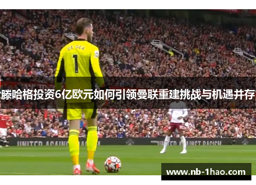 滕哈格投资6亿欧元如何引领曼联重建挑战与机遇并存