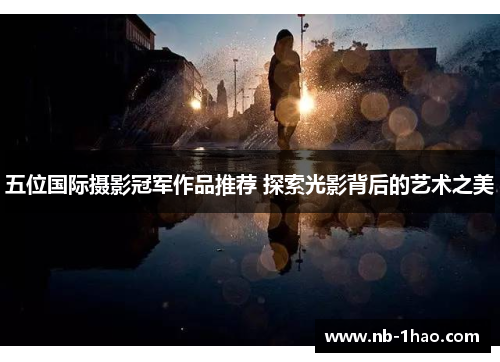 五位国际摄影冠军作品推荐 探索光影背后的艺术之美