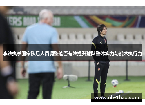 李铁执掌国家队后人员调整能否有效提升球队整体实力与战术执行力