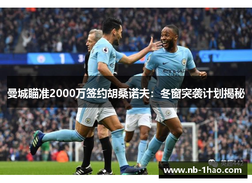 曼城瞄准2000万签约胡桑诺夫：冬窗突袭计划揭秘
