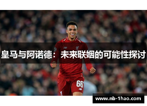皇马与阿诺德：未来联姻的可能性探讨
