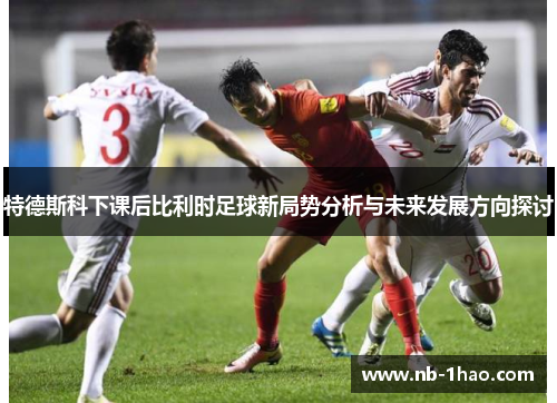 特德斯科下课后比利时足球新局势分析与未来发展方向探讨