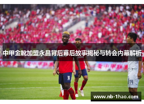 中甲金靴加盟永昌背后幕后故事揭秘与转会内幕解析