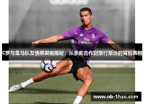 C罗与皇马队友情感裂痕揭秘：从亲密合作到渐行渐远的背后真相
