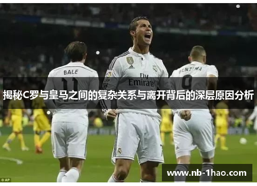 揭秘C罗与皇马之间的复杂关系与离开背后的深层原因分析
