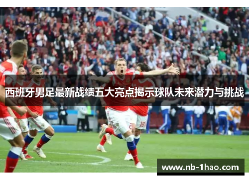 西班牙男足最新战绩五大亮点揭示球队未来潜力与挑战