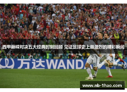 西甲巅峰对决五大经典时刻回顾 见证足球史上最激烈的精彩瞬间